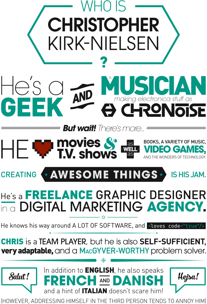 Who is Christopher Kirk-Nielsen ? He's a geek and a musician making electronica stuff as Chronoise. But wait! There's More… He loves movies and T.V. shows as well as books, a variety of music, video games, and the wonders of technology. Creating awesome things is his jam. He's a freelance graphic designer in a digital marketing agency. He knows his way around a lot of software, and loves code. Chris is a team player, but he is also self-sufficient, very adaptable, and a MacGyver-worthy problem solver. In addition to English, he also speaks French and Danish, and a hint of Italian doesn't scare him! (However, addressing himself in the third person tends to annoy him)